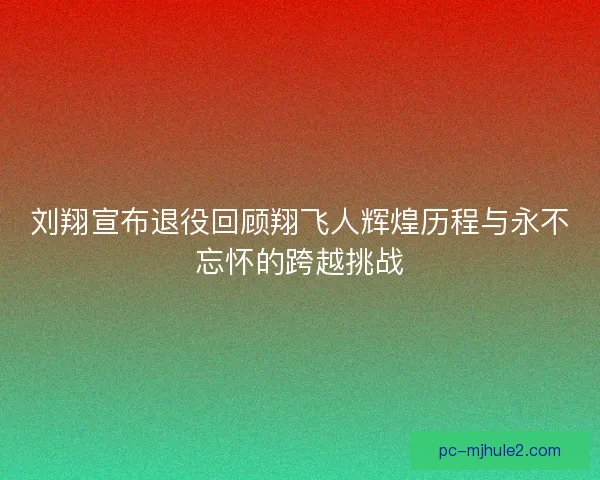 刘翔宣布退役回顾翔飞人辉煌历程与永不忘怀的跨越挑战