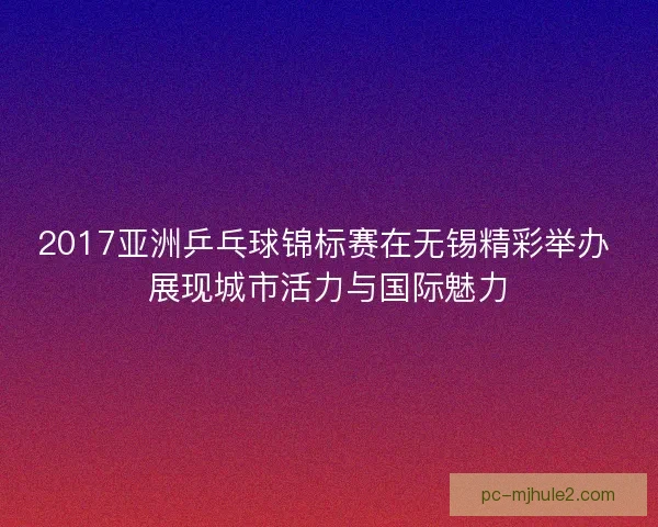 2017亚洲乒乓球锦标赛在无锡精彩举办 展现城市活力与国际魅力